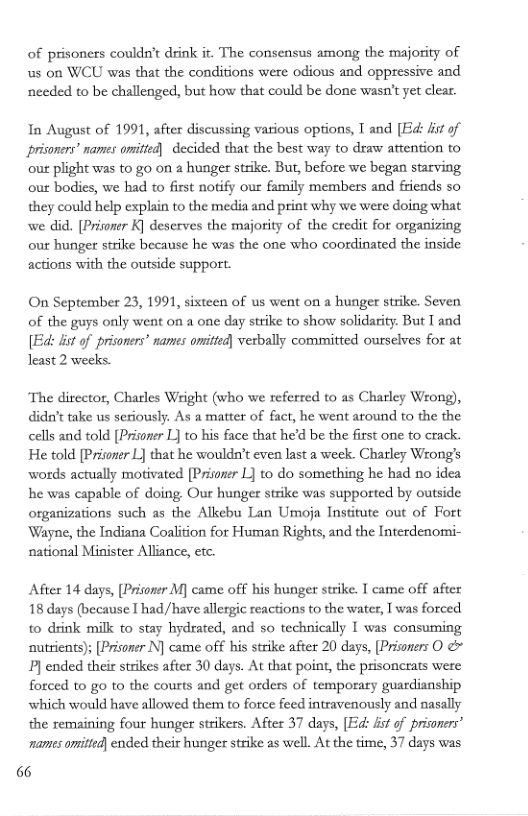 of prisoners couldn’t dink ir. The consensus among the majority of s on WCU was that the condiions were odious and oppressive and nceded to be challenged, but how that could be done wasn’t yet clear.  In August of 1991, after discussing various options, T and [Ed: it of prisoners” names omitted) decided that the best way to draw attention to out plight was to go on 2 hunger strike. But, before we began starving our bodies, we had to first notify our family members and friends so they could help explain to the media and print why we were doing what we did. [Pritoner K] deserves the majority of the credit for organizing out hunger strike because he was the one who coordinated the inside actions with the outside support.  On September 23, 1991, sixteen of us went on a hunger strike. Seven of the guys only went on a one day strike to show solidarity. But T and [Ed: st of prisoners’ names omitted] vesbally committed ourselves for at least 2 weeks.  The director, Charles Wright (who we referred to as Charley Wrong), didu’t take us seriously. As a matter of fact, he went around to the the cells and told [Prisoner L] to his face that he’d be the first one to crack. He told [Prisoner L] that he wouldn’t even last a week. Charley Wrong’s words actually motivated [Prisoner L] to do something he had no idea he was capable of doing, Our hunger strike was supported by outside organizations such as the Alkebu Lan Umoja Institute out of Fort Wayne, the Indiana Coalition for Human Rights, and the Interdenomi- national Minister Alliance, etc.  After 14 days, [Prisoner M) came off his hunger strike. T came off after 18 days (because T had/have allergic reactions to the water, T was forced to drink milk to stay hydrated, and so technically I was consuming nutrients); [Prisoner N] came off his strike after 20 days, [Prisoners O & ] ended their strikes after 30 days. At that point, the prisoncrats were forced to go to the courts and get orders of temporary guardianship which would have allowed them to force feed intravenously and nasally the remaining four hunger strikers. After 37 days, [Ed: it of prisoners’ names omittd) ended their hunger strike as well. At the time, 37 days was  66 